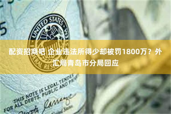 配资招商吧 企业违法所得少却被罚1800万？外汇局青岛市分局回应