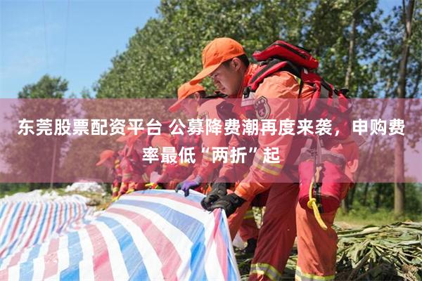 东莞股票配资平台 公募降费潮再度来袭，申购费率最低“两折”起