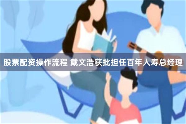 股票配资操作流程 戴文浩获批担任百年人寿总经理