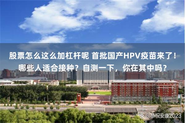 股票怎么这么加杠杆呢 首批国产HPV疫苗来了！哪些人适合接种？自测一下，你在其中吗？