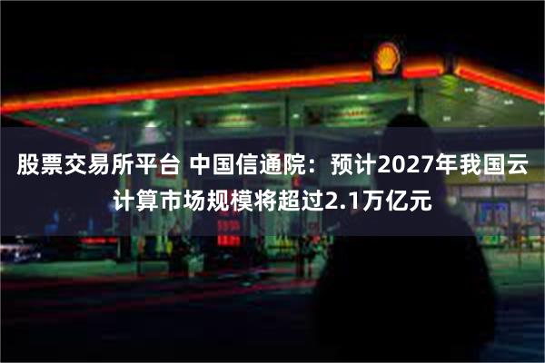 股票交易所平台 中国信通院：预计2027年我国云计算市场规模将超过2.1万亿元