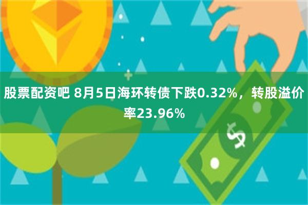 股票配资吧 8月5日海环转债下跌0.32%，转股溢价率23.96%