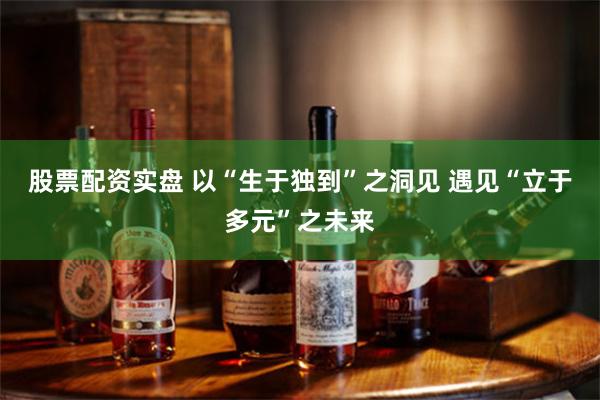 股票配资实盘 以“生于独到”之洞见 遇见“立于多元”之未来