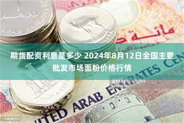 期货配资利息是多少 2024年8月12日全国主要批发市场面粉价格行情