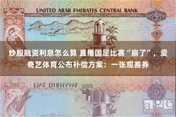 炒股融资利息怎么算 直播国足比赛“崩了”，爱奇艺体育公布补偿方案：一张观赛券