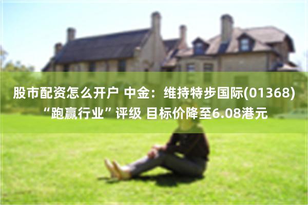 股市配资怎么开户 中金：维持特步国际(01368)“跑赢行业”评级 目标价降至6.08港元