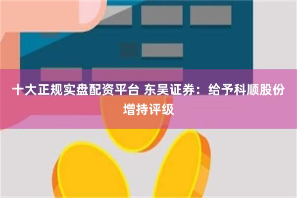 十大正规实盘配资平台 东吴证券：给予科顺股份增持评级