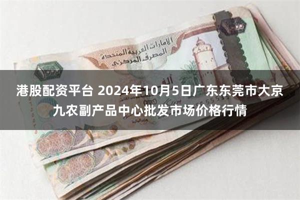 港股配资平台 2024年10月5日广东东莞市大京九农副产品中心批发市场价格行情