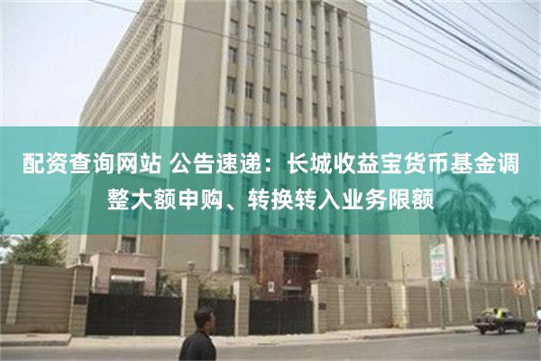 配资查询网站 公告速递：长城收益宝货币基金调整大额申购、转换转入业务限额