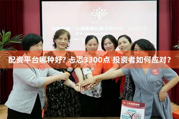 配资平台哪种好? 忐忑3300点 投资者如何应对？