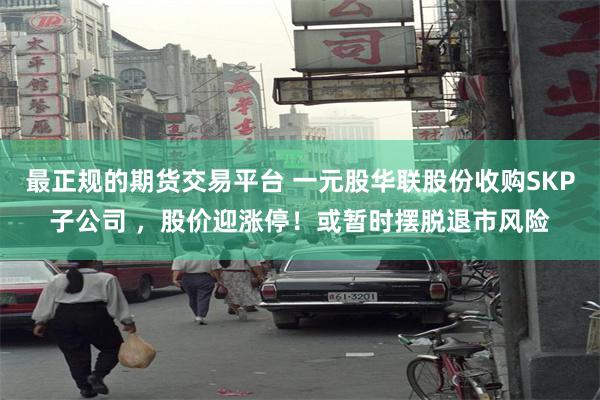 最正规的期货交易平台 一元股华联股份收购SKP子公司 ，股价迎涨停！或暂时摆脱退市风险