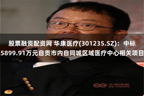 股票融资配资网 华康医疗(301235.SZ)：中标5899.91万元自贡市内自同城区域医疗中心相关项目