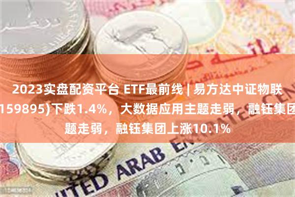 2023实盘配资平台 ETF最前线 | 易方达中证物联网主题ETF(159895)下跌1.4%，大数据应用主题走弱，融钰集团上涨10.1%