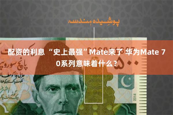 配资的利息 “史上最强”Mate来了 华为Mate 70系列意味着什么？