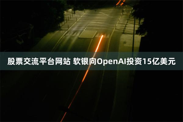 股票交流平台网站 软银向OpenAI投资15亿美元