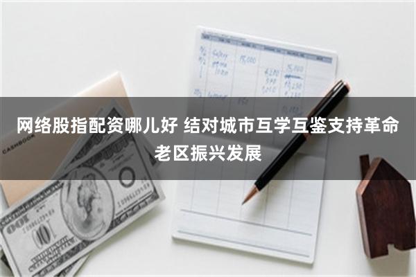 网络股指配资哪儿好 结对城市互学互鉴支持革命老区振兴发展