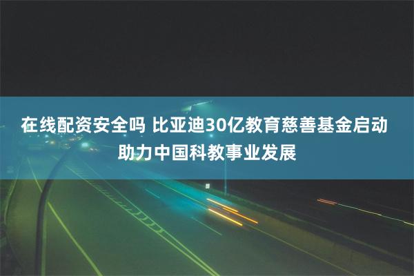 在线配资安全吗 比亚迪30亿教育慈善基金启动 助力中国科教事业发展