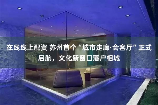 在线线上配资 苏州首个“城市走廊·会客厅”正式启航，文化新窗口落户相城