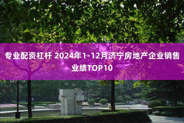 专业配资杠杆 2024年1-12月济宁房地产企业销售业绩TOP10