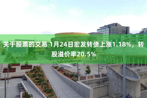 关于股票的交易 1月24日宏发转债上涨1.18%，转股溢价率20.5%