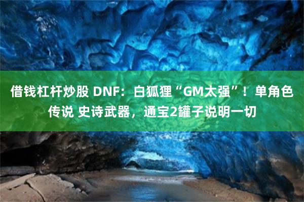 借钱杠杆炒股 DNF：白狐狸“GM太强”！单角色传说 史诗武器，通宝2罐子说明一切