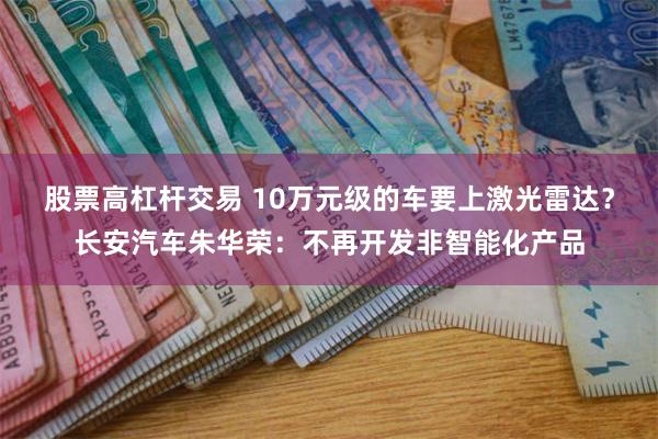 股票高杠杆交易 10万元级的车要上激光雷达？长安汽车朱华荣：不再开发非智能化产品